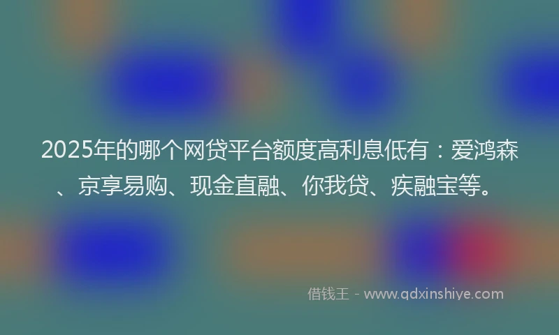 2025年的哪个网贷平台额度高利息低有：爱鸿森、京享易购、现金直融、你我贷、疾融宝等。