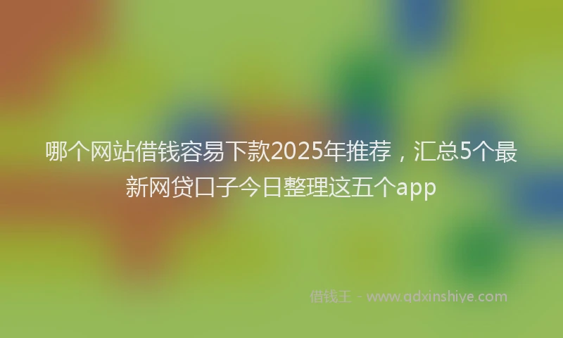 哪个网站借钱容易下款2025年推荐，汇总5个最新网贷口子今日整理这五个app