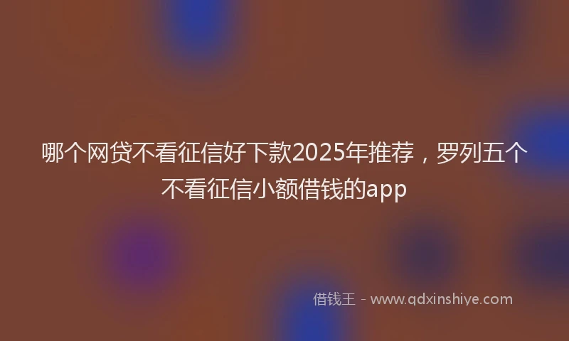 哪个网贷不看征信好下款2025年推荐，罗列五个不看征信小额借钱的app