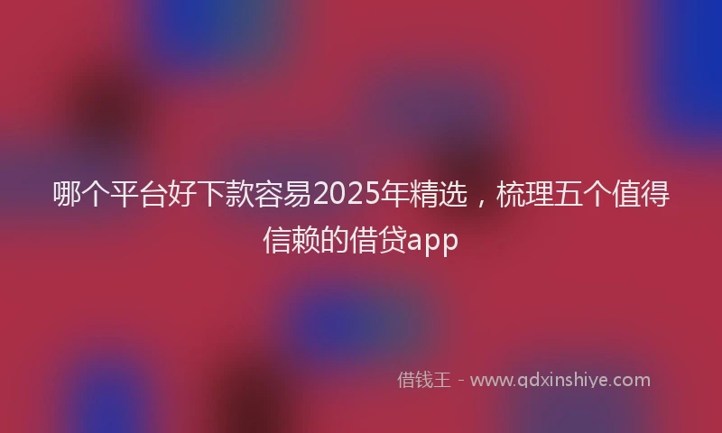 哪个平台好下款容易2025年精选，梳理五个值得信赖的借贷app