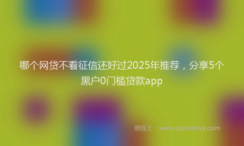 哪个网贷不看征信还好过2025年推荐，分享5个黑户0门槛贷款app