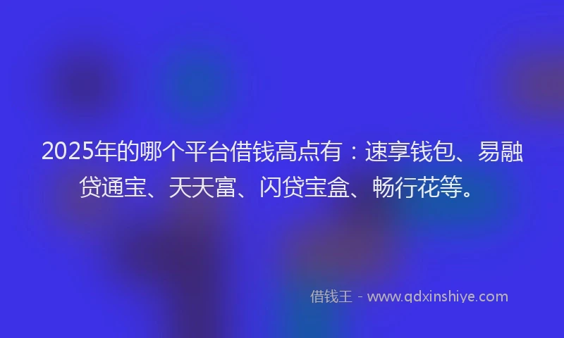 2025年的哪个平台借钱高点有：速享钱包、易融贷通宝、天天富、闪贷宝盒、畅行花等。
