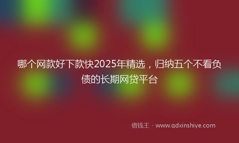 哪个网款好下款快2025年精选，归纳五个不看负债的长期网贷平台