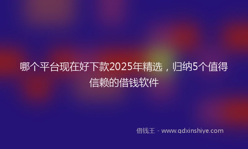 哪个平台现在好下款2025年精选，归纳5个值得信赖的借钱软件