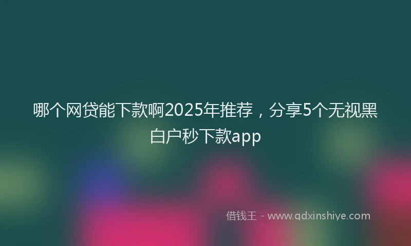 哪个网贷能下款啊2025年推荐，分享5个无视黑白户秒下款app