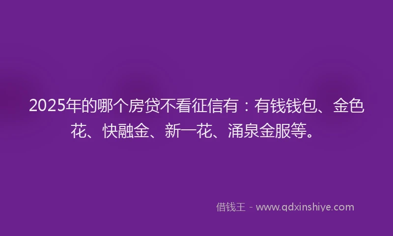 2025年的哪个房贷不看征信有：有钱钱包、金色花、快融金、新一花、涌泉金服等。