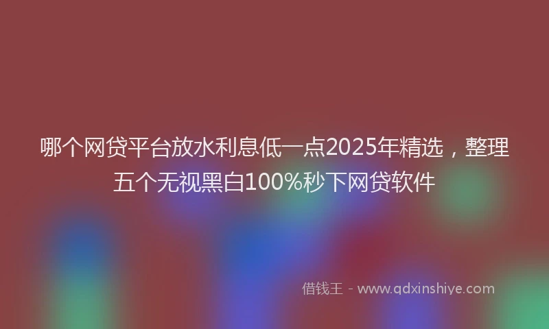 哪个网贷平台放水利息低一点2025年精选，整理五个无视黑白100%秒下网贷软件