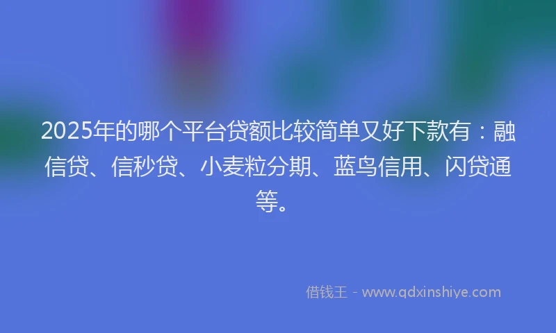 2025年的哪个平台贷额比较简单又好下款有：融信贷、信秒贷、小麦粒分期、蓝鸟信用、闪贷通等。