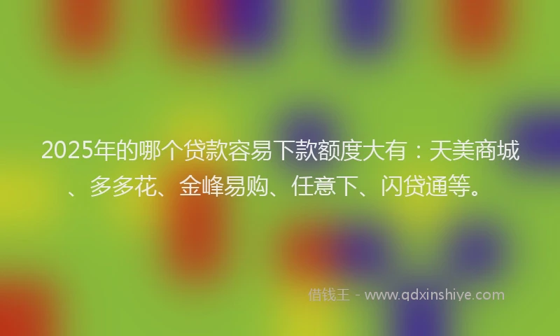 2025年的哪个贷款容易下款额度大有：天美商城、多多花、金峰易购、任意下、闪贷通等。
