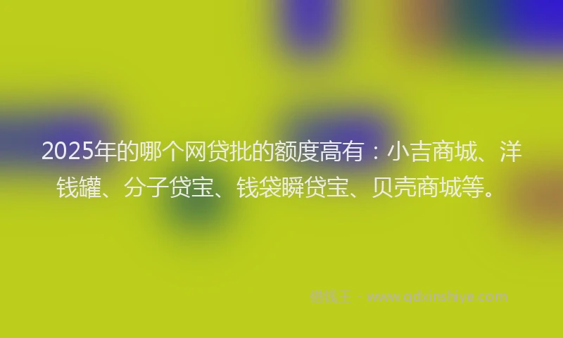 2025年的哪个网贷批的额度高有：小吉商城、洋钱罐、分子贷宝、钱袋瞬贷宝、贝壳商城等。