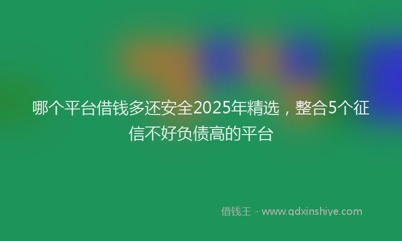 哪个平台借钱多还安全2025年精选，整合5个征信不好负债高的平台