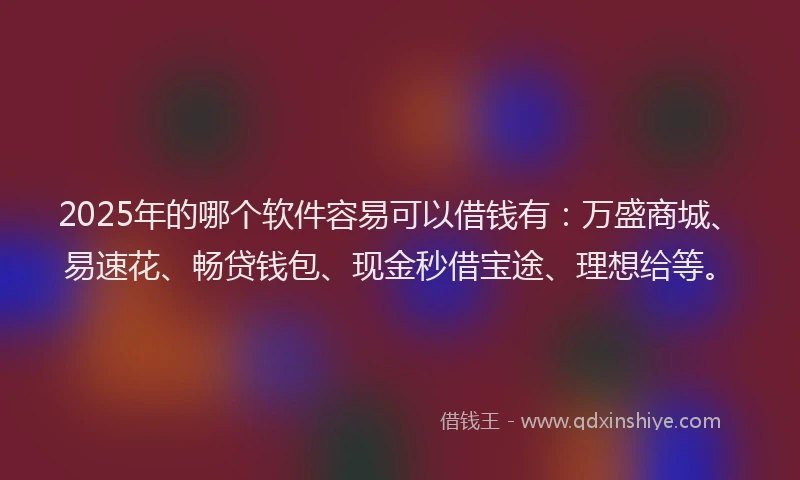 2025年的哪个软件容易可以借钱有：万盛商城、易速花、畅贷钱包、现金秒借宝途、理想给等。
