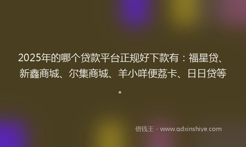2025年的哪个贷款平台正规好下款有：福星贷、新鑫商城、尔集商城、羊小咩便荔卡、日日贷等。