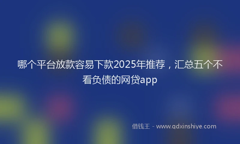 哪个平台放款容易下款2025年推荐，汇总五个不看负债的网贷app
