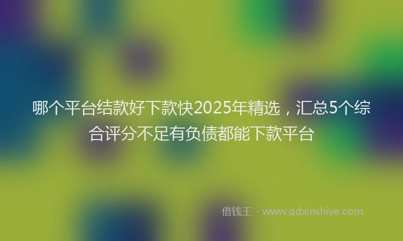 哪个平台结款好下款快2025年精选，汇总5个综合评分不足有负债都能下款平台