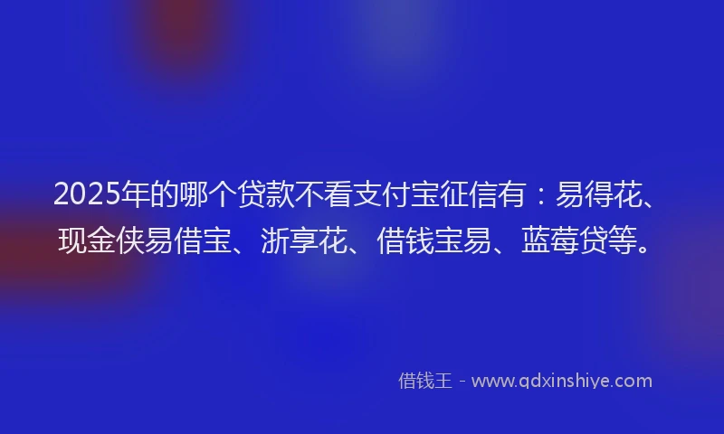 2025年的哪个贷款不看支付宝征信有：易得花、现金侠易借宝、浙享花、借钱宝易、蓝莓贷等。
