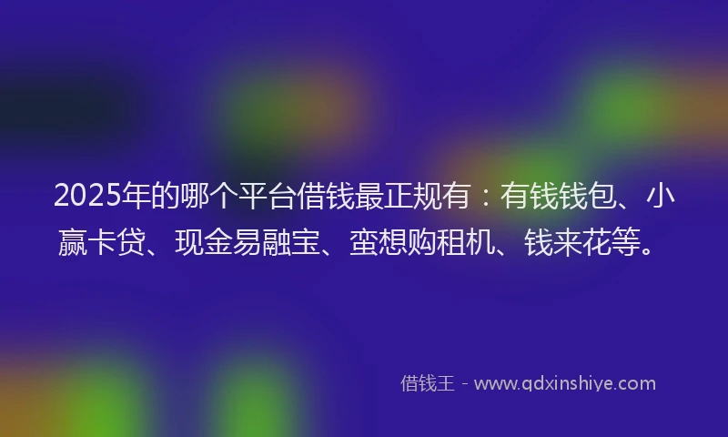 2025年的哪个平台借钱最正规有：有钱钱包、小赢卡贷、现金易融宝、蛮想购租机、钱来花等。