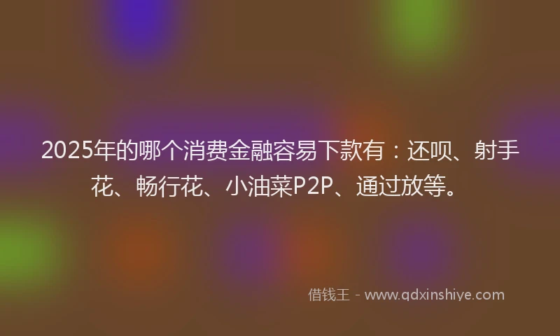 2025年的哪个消费金融容易下款有：还呗、射手花、畅行花、小油菜P2P、通过放等。