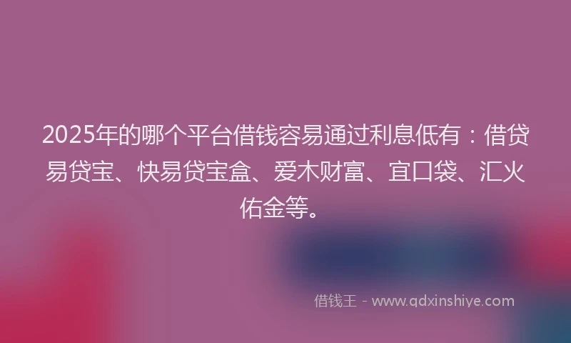 2025年的哪个平台借钱容易通过利息低有：借贷易贷宝、快易贷宝盒、爱木财富、宜口袋、汇火佑金等。