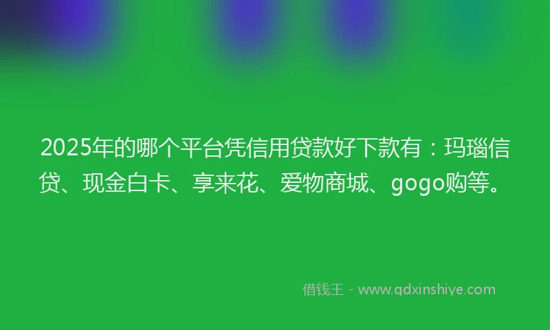2025年的哪个平台凭信用贷款好下款有：玛瑙信贷、现金白卡、享来花、爱物商城、gogo购等。