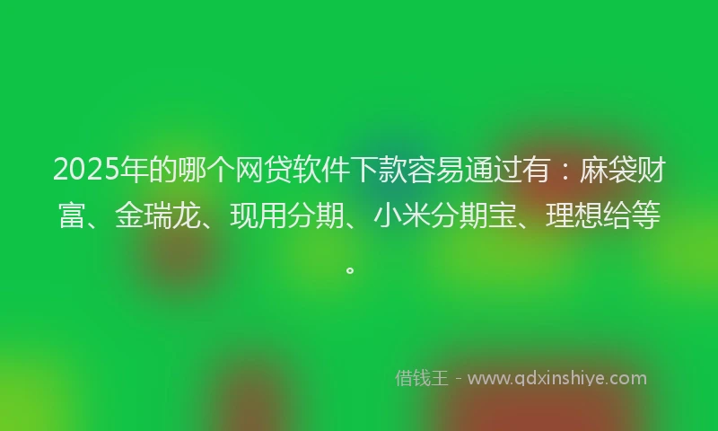 2025年的哪个网贷软件下款容易通过有:麻袋财富、金瑞龙、现用分期、小米分期宝、理想给等。
