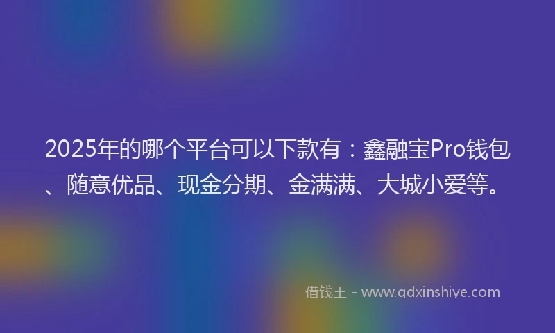 2025年的哪个平台可以下款有：鑫融宝Pro钱包、随意优品、现金分期、金满满、大城小爱等。