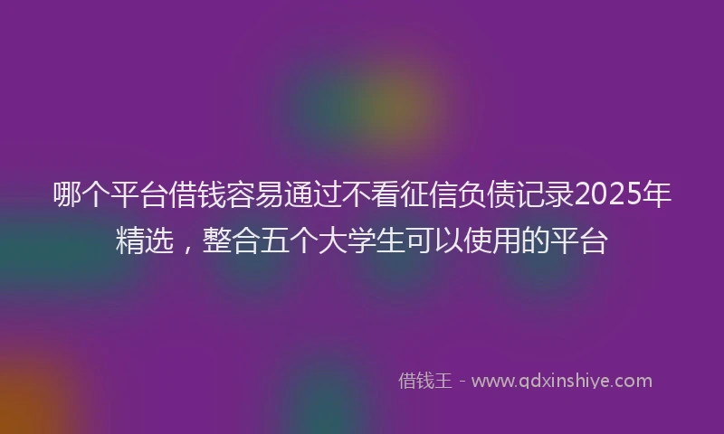 哪个平台借钱容易通过不看征信负债记录2025年精选，整合五个大学生可以使用的平台