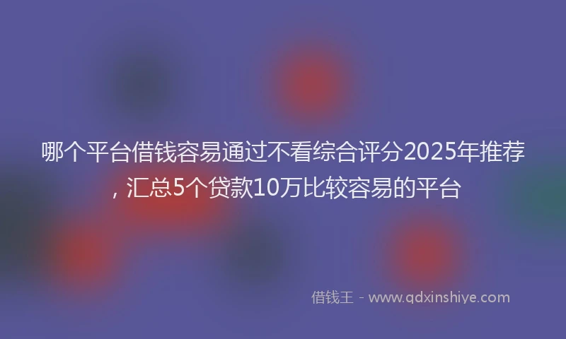 哪个平台借钱容易通过不看综合评分2025年推荐，汇总5个贷款10万比较容易的平台