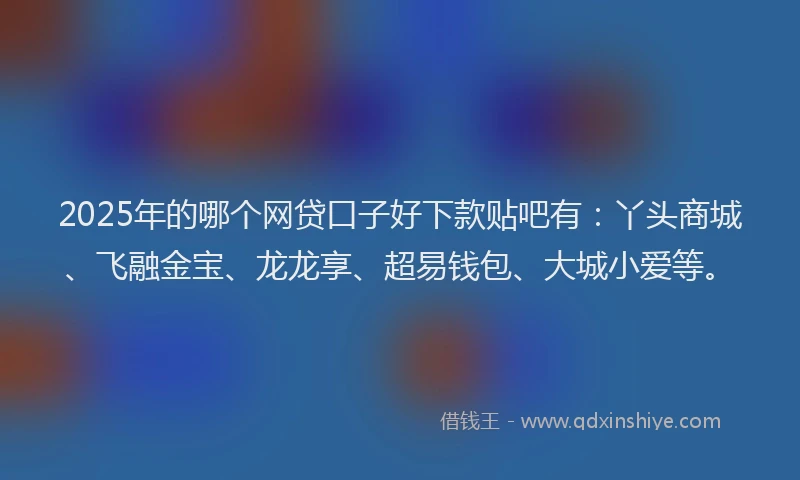 2025年的哪个网贷口子好下款贴吧有:丫头商城、飞融金宝、龙龙享、超易钱包、大城小爱等。