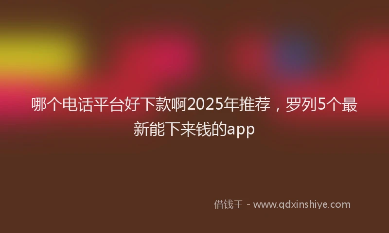 哪个电话平台好下款啊2025年推荐，罗列5个最新能下来钱的app