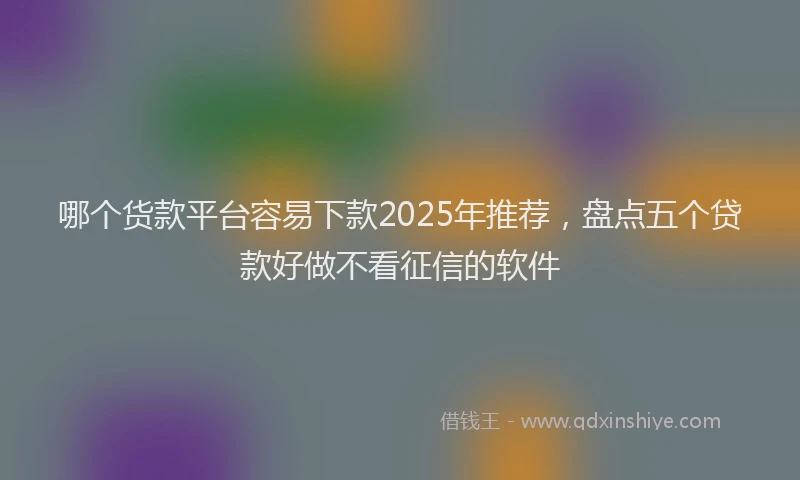 哪个货款平台容易下款2025年推荐，盘点五个贷款好做不看征信的软件
