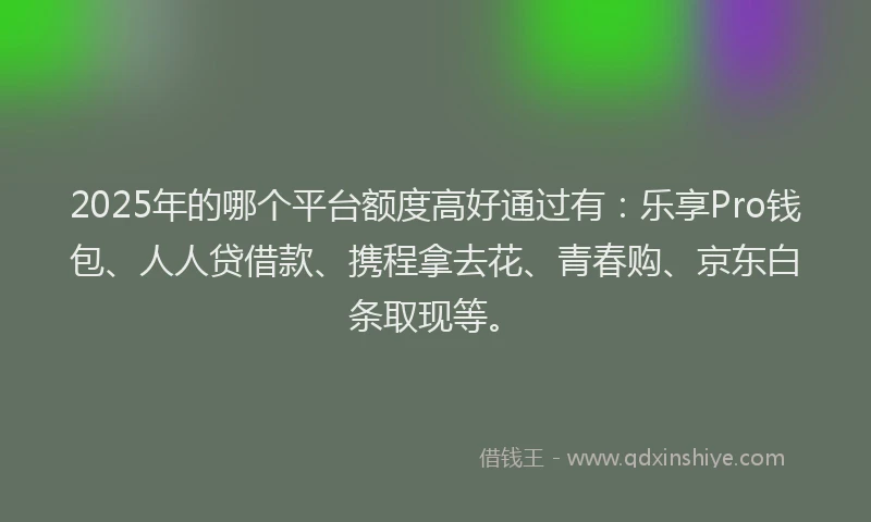 2025年的哪个平台额度高好通过有：乐享Pro钱包、人人贷借款、携程拿去花、青春购、京东白条取现等。
