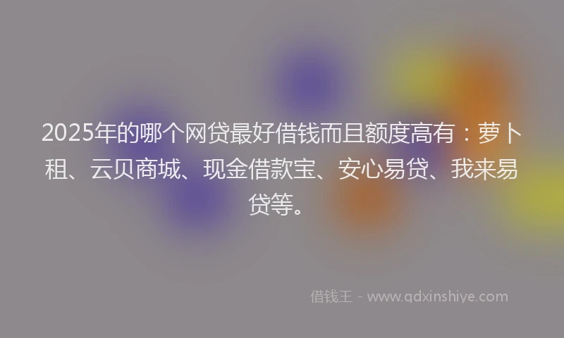 2025年的哪个网贷最好借钱而且额度高有：萝卜租、云贝商城、现金借款宝、安心易贷、我来易贷等。