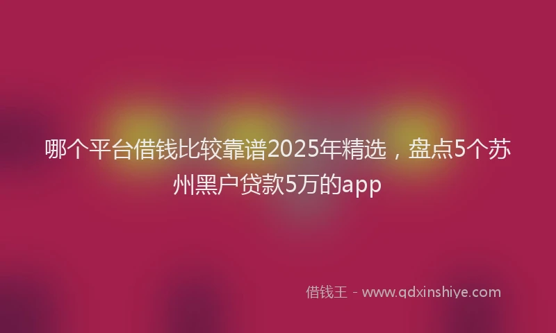 哪个平台借钱比较靠谱2025年精选，盘点5个苏州黑户贷款5万的app