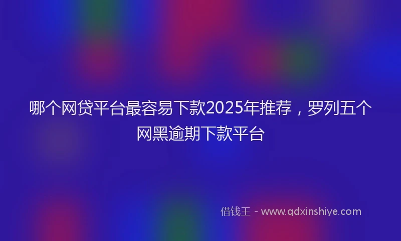 哪个网贷平台最容易下款2025年推荐，罗列五个网黑逾期下款平台