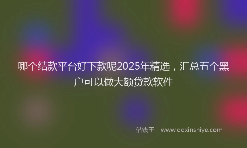 哪个结款平台好下款呢2025年精选，汇总五个黑户可以做大额贷款软件