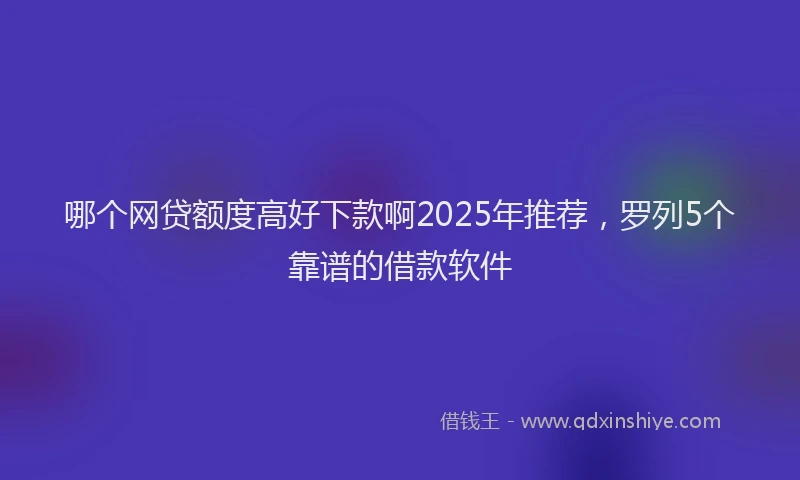 哪个网贷额度高好下款啊2025年推荐，罗列5个靠谱的借款软件