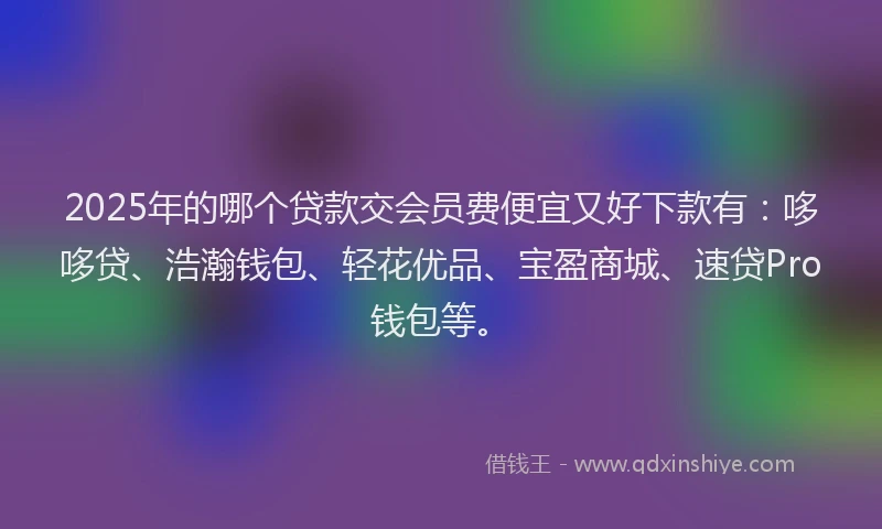2025年的哪个贷款交会员费便宜又好下款有：哆哆贷、浩瀚钱包、轻花优品、宝盈商城、速贷Pro钱包等。