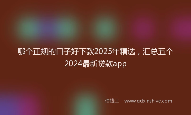 哪个正规的口子好下款2025年精选，汇总五个2024最新贷款app