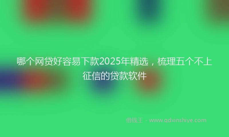 哪个网贷好容易下款2025年精选，梳理五个不上征信的贷款软件