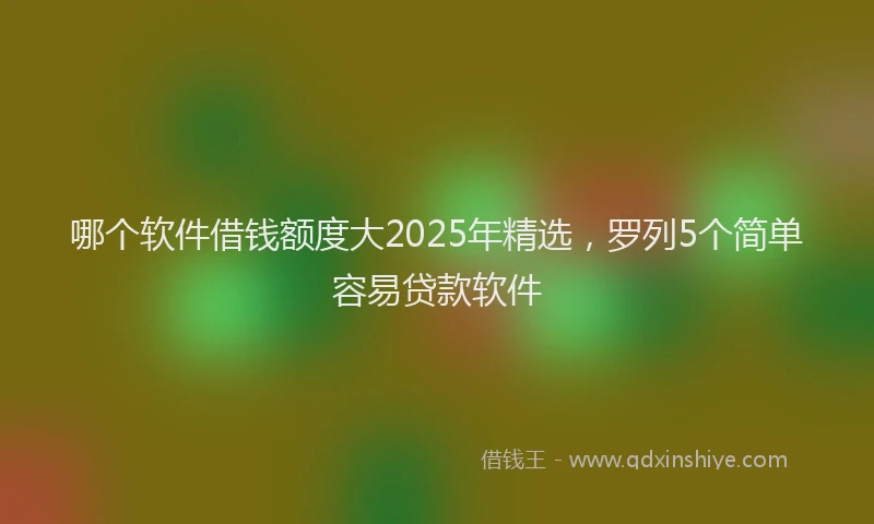 哪个软件借钱额度大2025年精选，罗列5个简单容易贷款软件