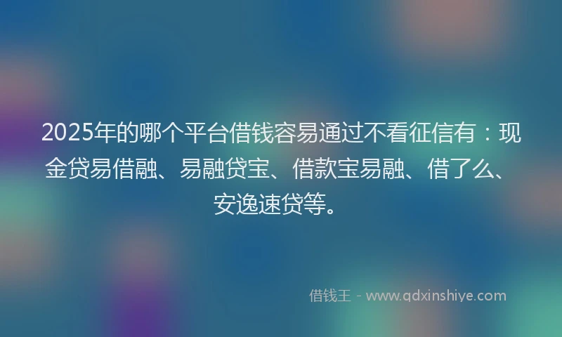 2025年的哪个平台借钱容易通过不看征信有：现金贷易借融、易融贷宝、借款宝易融、借了么、安逸速贷等。