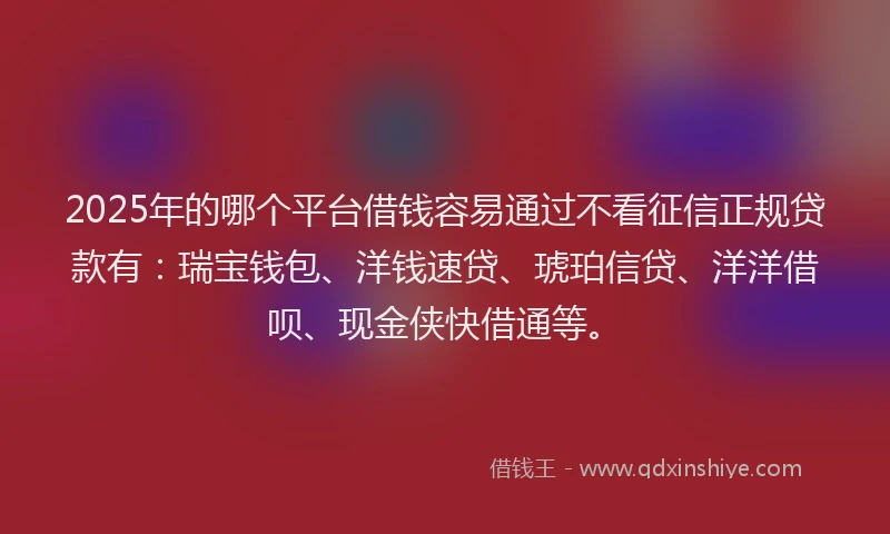2025年的哪个平台借钱容易通过不看征信正规贷款有：瑞宝钱包、洋钱速贷、琥珀信贷、洋洋借呗、现金侠快借通等。