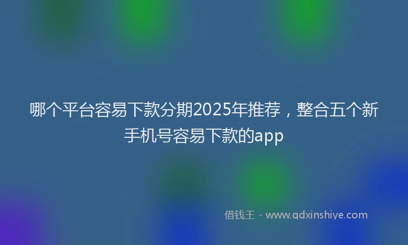 哪个平台容易下款分期2025年推荐，整合五个新手机号容易下款的app