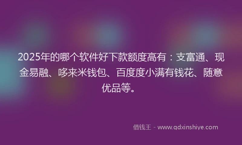2025年的哪个软件好下款额度高有:支富通、现金易融、哆来米钱包、百度度小满有钱花、随意优品等。