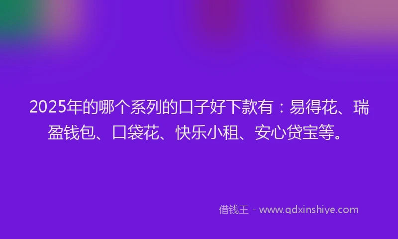2025年的哪个系列的口子好下款有：易得花、瑞盈钱包、口袋花、快乐小租、安心贷宝等。