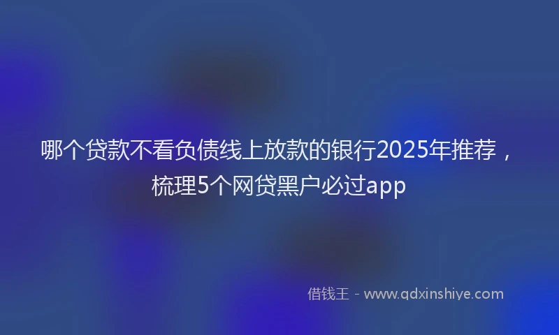 哪个贷款不看负债线上放款的银行2025年推荐，梳理5个网贷黑户必过app