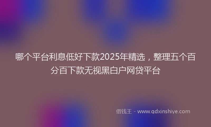 哪个平台利息低好下款2025年精选，整理五个百分百下款无视黑白户网贷平台