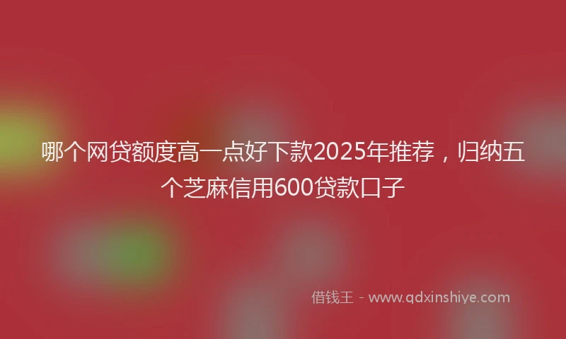 哪个网贷额度高一点好下款2025年推荐，归纳五个芝麻信用600贷款口子