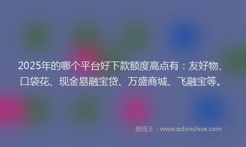 2025年的哪个平台好下款额度高点有：友好物、口袋花、现金易融宝贷、万盛商城、飞融宝等。